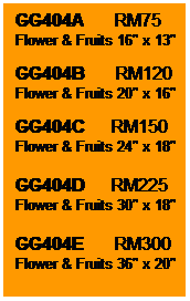 Text Box: GG404A       RM75
Flower & Fruits 16" x 13"

GG404B       RM120
Flower & Fruits 20" x 16"

GG404C      RM150
Flower & Fruits 24" x 18"

GG404D      RM225
Flower & Fruits 30" x 18"

GG404E       RM300
Flower & Fruits 36" x 20"
 
 
 

