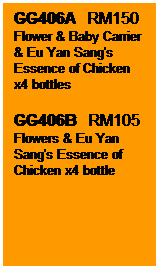 Text Box: GG406A   RM150
Flower & Baby Carrier & Eu Yan Sang's Essence of Chicken x4 bottles
GG406B   RM105
Flowers & Eu Yan Sang's Essence of Chicken x4 bottle
