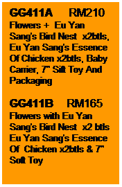 Text Box: GG411A      RM210
Flowers +  Eu Yan Sang's Bird Nest  x2btls, Eu Yan Sang's Essence Of Chicken x2btls, Baby Carrier, 7" Sift Toy And Packaging

GG411B     RM165
Flowers with Eu Yan Sang's Bird Nest  x2 btls Eu Yan Sang's Essence Of  Chicken x2btls & 7" Soft Toy
 

