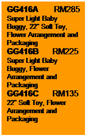 Text Box: GG416A        RM285
Super Light Baby Buggy, 22" Soft Toy, Flower Arrangement and Packaging
GG416B       RM225
Super Light Baby Buggy, Flower Arrangement and Packaging
GG416C       RM135
22" Soft Toy, Flower Arrangement and Packaging
