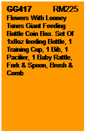 Text Box: GG417           RM225
Flowers With Looney Tunes Giant Feeding Bottle Coin Box. Set Of 1x8oz feeding Bottle, 1 Training Cup, 1 Bib, 1 Pacifier, 1 Baby Rattle, Fork & Spoon, Brush & Comb
